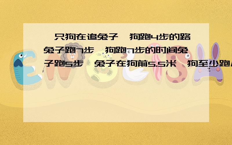 一只狗在追兔子,狗跑4步的路兔子跑7步,狗跑7步的时间兔子跑5步,兔子在狗前5.5米,狗至少跑几米追上兔子