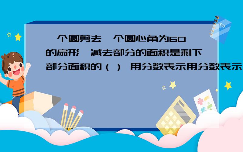 一个圆剪去一个圆心角为60°的扇形,减去部分的面积是剩下部分面积的（） 用分数表示用分数表示