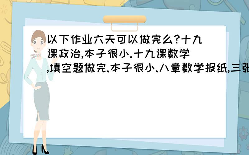 以下作业六天可以做完么?十九课政治,本子很小.十九课数学,填空题做完.本子很小.八章数学报纸,三张无答案.八页语文报纸,九章中考试卷,5篇作文.