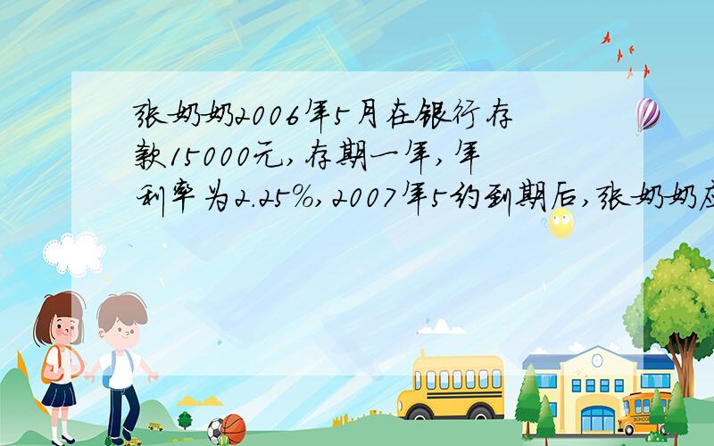 张奶奶2006年5月在银行存款15000元,存期一年,年利率为2.25%,2007年5约到期后,张奶奶应缴纳利息税多少元?张奶奶取回本金和税后利息多少元?（利息税税率为20％）