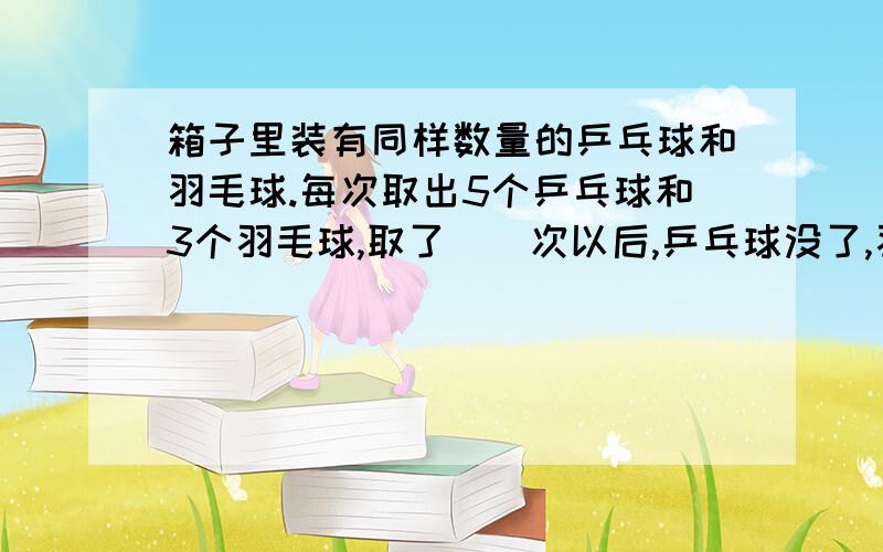 箱子里装有同样数量的乒乓球和羽毛球.每次取出5个乒乓球和3个羽毛球,取了()次以后,乒乓球没了,羽毛球还剩10个