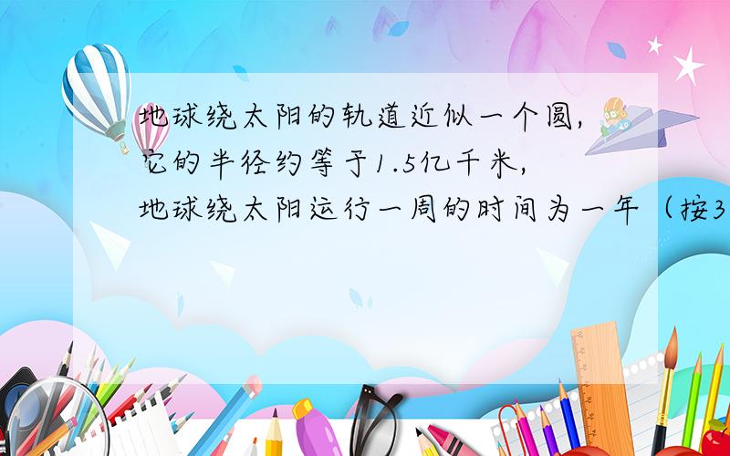 地球绕太阳的轨道近似一个圆,它的半径约等于1.5亿千米,地球绕太阳运行一周的时间为一年（按365天计）,地球绕太阳运行一天的路程约是多少千米?（保留整数）