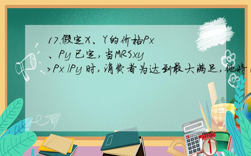 17．假定X、Y的价格Px 、Py 已定,当MRSxy ＞Px /Py 时,消费者为达到最大满足,他将（ ）.A．增加X,17．假定X、Y的价格Px 、Py 已定,当MRSxy ＞Px /Py 时,消费者为达到最大满足,他将（ ）.A．增加X,减少Y