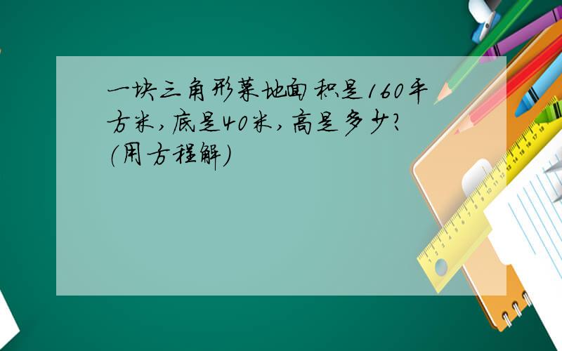 一块三角形菜地面积是160平方米,底是40米,高是多少?（用方程解）