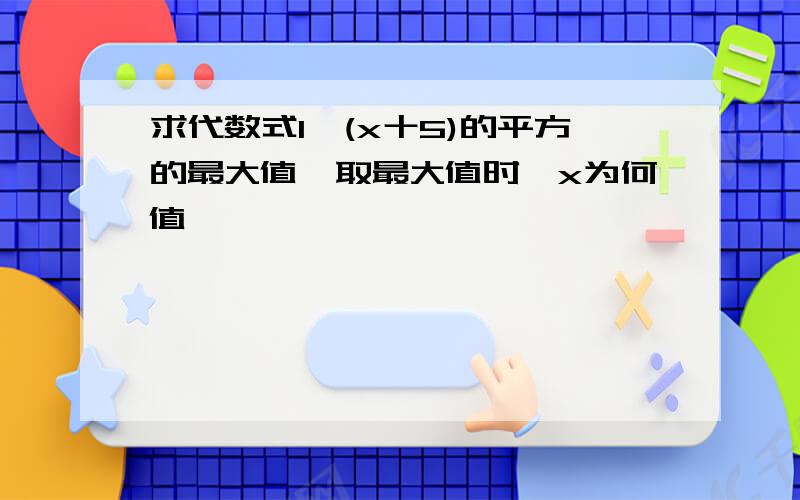 求代数式1一(x十5)的平方的最大值,取最大值时,x为何值