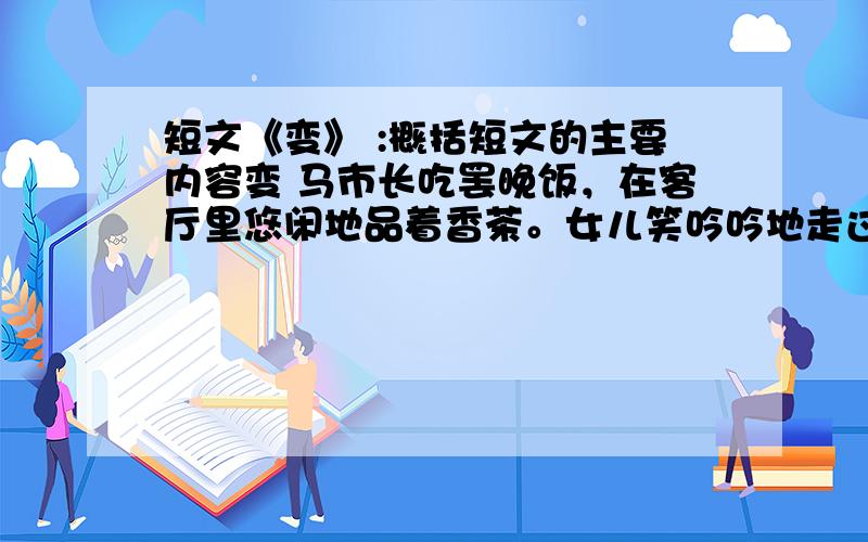 短文《变》 :概括短文的主要内容变 马市长吃罢晚饭，在客厅里悠闲地品着香茶。女儿笑吟吟地走过来：“爸，我想请教您一个问题。”“有什么事就说吧。” “我们单位有个刚分配来的大