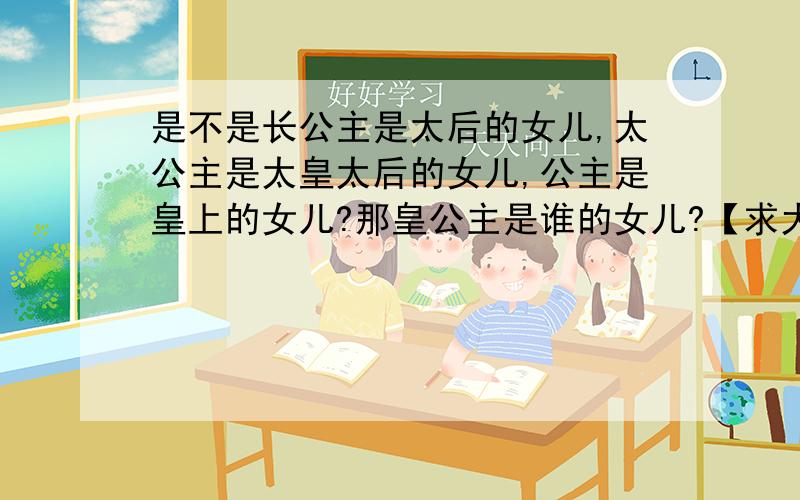 是不是长公主是太后的女儿,太公主是太皇太后的女儿,公主是皇上的女儿?那皇公主是谁的女儿?【求大神解】是不是长公主是皇上的姐姐?太公主是皇上的姑姑?公主是皇上的女儿这个我是知道