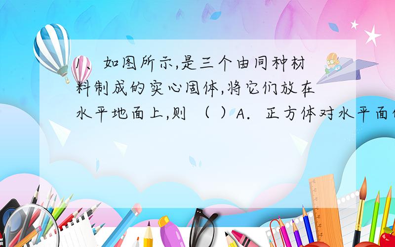 1、如图所示,是三个由同种材料制成的实心固体,将它们放在水平地面上,则 （ ）A．正方体对水平面的压强最大 B．圆柱体对水平面的压强最大C．长方体对水平面的压强最大 D．无法比较此题