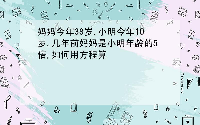 妈妈今年38岁,小明今年10岁,几年前妈妈是小明年龄的5倍,如何用方程算