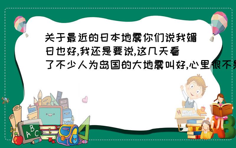 关于最近的日本地震你们说我媚日也好,我还是要说,这几天看了不少人为岛国的大地震叫好,心里很不是滋味.也不要说什么这个国民素质那个道德素养,我爷爷是被鬼子用刺刀活活捅死的,我哥