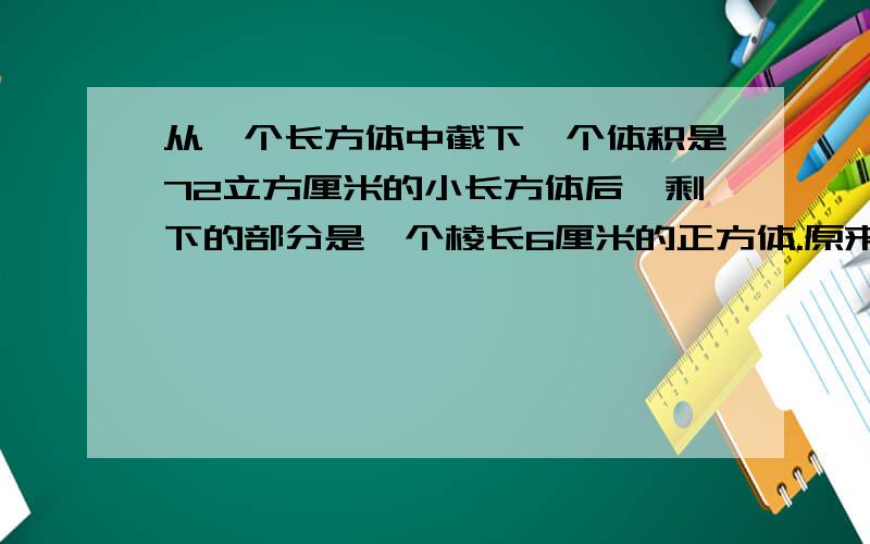 从一个长方体中截下一个体积是72立方厘米的小长方体后,剩下的部分是一个棱长6厘米的正方体.原来这个长方