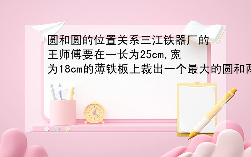 圆和圆的位置关系三江铁器厂的王师傅要在一长为25cm,宽为18cm的薄铁板上裁出一个最大的圆和两个尽可能大的小圆,他画出了如图所示的草图,求小圆半径