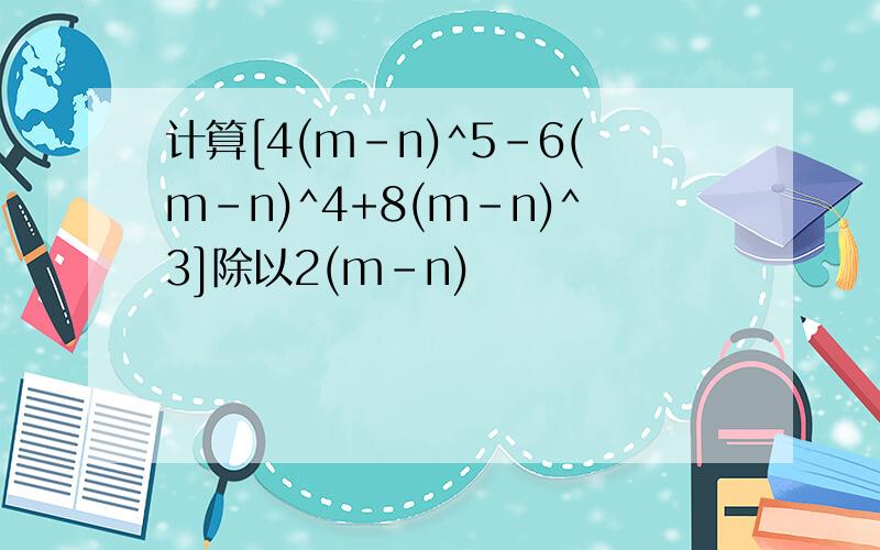 计算[4(m-n)^5-6(m-n)^4+8(m-n)^3]除以2(m-n)