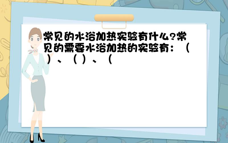 常见的水浴加热实验有什么?常见的需要水浴加热的实验有：（ ）、（ ）、（