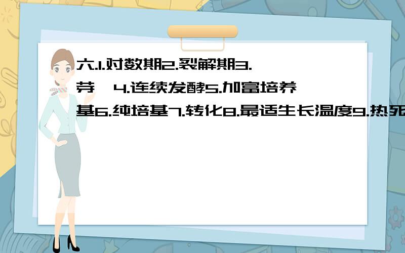 六.1.对数期2.裂解期3.芽孢4.连续发酵5.加富培养基6.纯培基7.转化8.最适生长温度9.热死时间10.灭菌