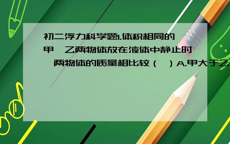 初二浮力科学题1.体积相同的甲、乙两物体放在液体中静止时,两物体的质量相比较（ ）A.甲大于乙 B,乙大于甲 C.甲乙相等 D无法判断2．一个重6牛的木块,轻轻地放入一个已装满水的杯中,则木