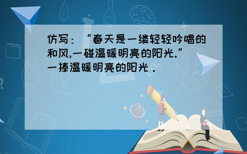 仿写：“春天是一缕轻轻吟唱的和风,一碰温暖明亮的阳光.”一捧温暖明亮的阳光。