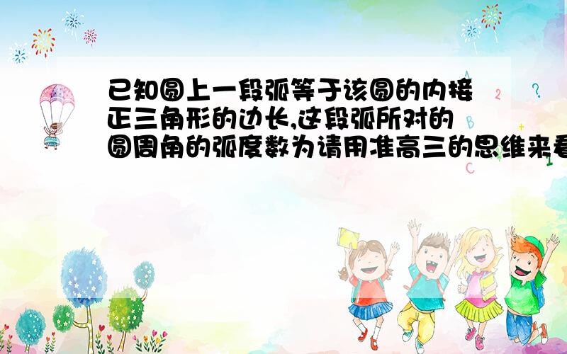 已知圆上一段弧等于该圆的内接正三角形的边长,这段弧所对的圆周角的弧度数为请用准高三的思维来看,