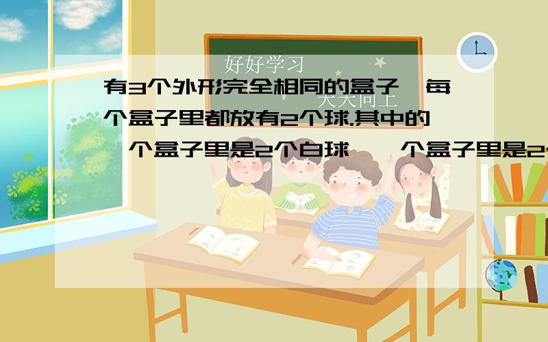 有3个外形完全相同的盒子,每个盒子里都放有2个球.其中的一个盒子里是2个白球,一个盒子里是2个黑球,一个盒子里是一个白球和一个黑球.盒子外面都贴有一张标签,标明“白白”、“黑黑”、