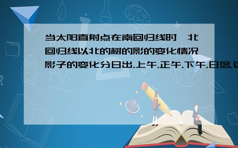 当太阳直射点在南回归线时,北回归线以北的树的影的变化情况影子的变化分日出，上午，正午，下午，日落，这几种情况分别回答，特别是日出与日落时会出现的特殊情况详加表明，跟我想