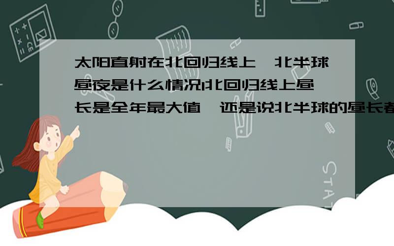 太阳直射在北回归线上,北半球昼夜是什么情况1北回归线上昼长是全年最大值,还是说北半球的昼长都达到全年最大值2北回归线以南地区（一直到赤道）昼长是不是向南递减,最小是赤道地区