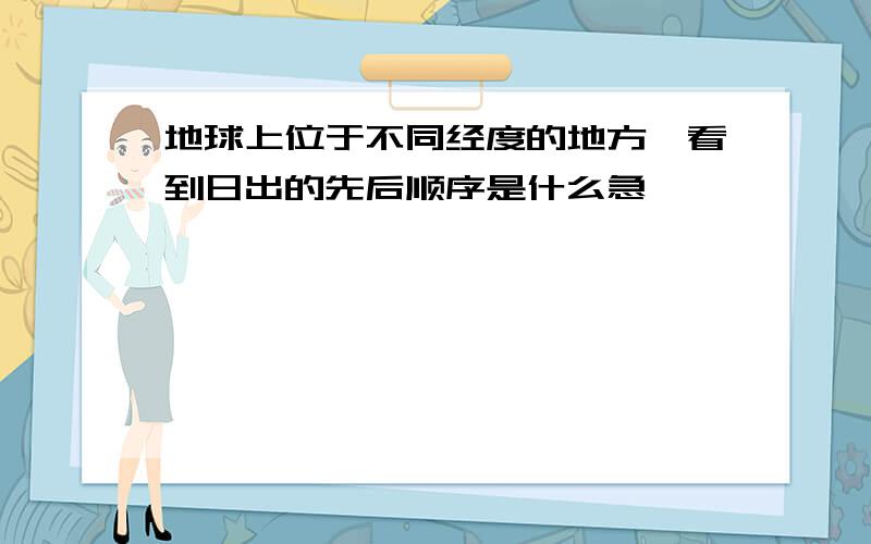 地球上位于不同经度的地方,看到日出的先后顺序是什么急