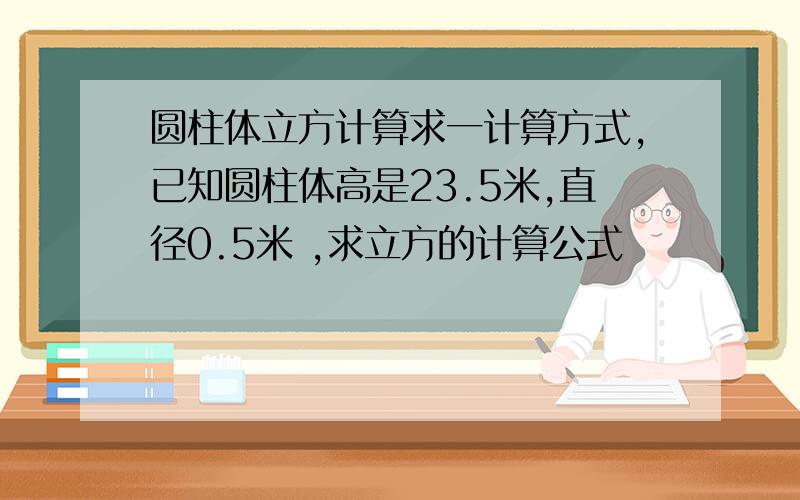 圆柱体立方计算求一计算方式,已知圆柱体高是23.5米,直径0.5米 ,求立方的计算公式