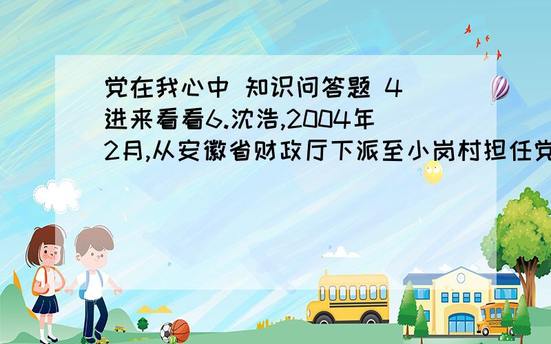 党在我心中 知识问答题 4 进来看看6.沈浩,2004年2月,从安徽省财政厅下派至小岗村担任党支部书记,为了小岗村的富裕,舍弃升职机会,连任两届村官.2009年11月6日,沈浩终因积劳成疾,劳累过度,猝