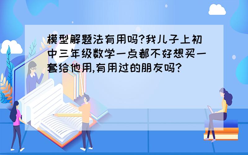 模型解题法有用吗?我儿子上初中三年级数学一点都不好想买一套给他用,有用过的朋友吗?