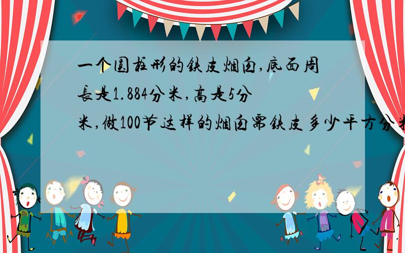 一个圆柱形的铁皮烟囱,底面周长是1.884分米,高是5分米,做100节这样的烟囱需铁皮多少平方分米?