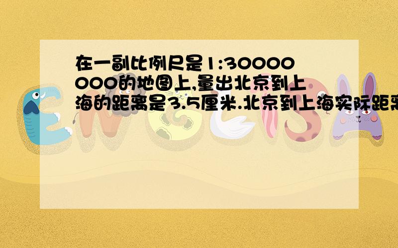 在一副比例尺是1:30000000的地图上,量出北京到上海的距离是3.5厘米.北京到上海实际距离大约是多少千米?