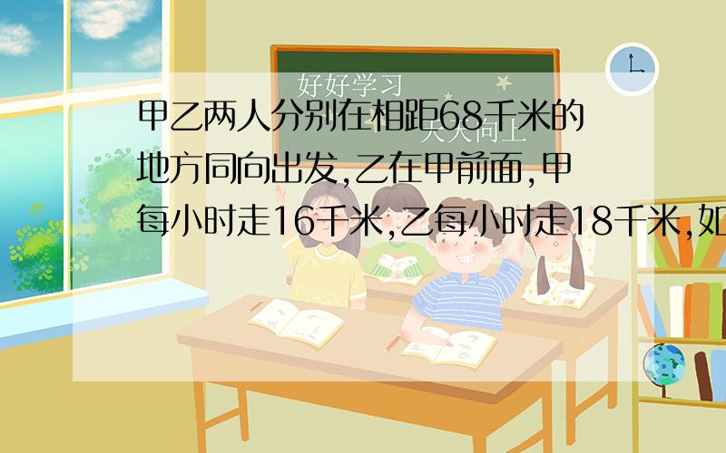 甲乙两人分别在相距68千米的地方同向出发,乙在甲前面,甲每小时走16千米,乙每小时走18千米,如果甲乙两人同时出发,问甲走多长时间后两人相距90千米.请用一元一次方程解答谢谢.