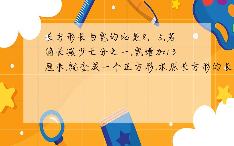 长方形长与宽的比是8：5,若将长减少七分之一,宽增加13厘米,就变成一个正方形,求原长方形的长