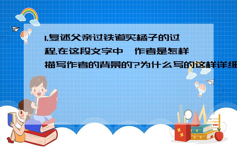 1.复述父亲过铁道买橘子的过程.在这段文字中,作者是怎样描写作者的背景的?为什么写的这样详细?2.课文写父亲离去时的背影是怎样写的?有什么作用?3.课文结尾写作者读父亲的信,又见父亲的