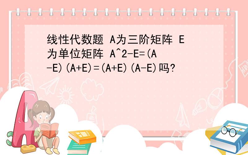 线性代数题 A为三阶矩阵 E为单位矩阵 A^2-E=(A-E)(A+E)=(A+E)(A-E)吗?