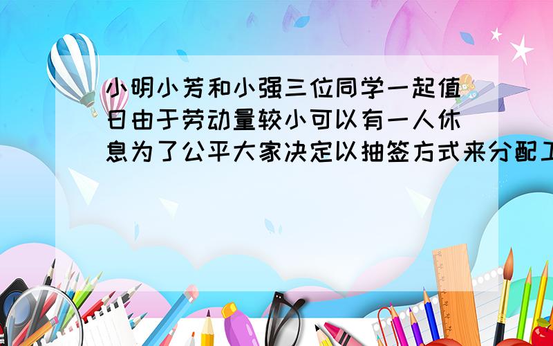 小明小芳和小强三位同学一起值日由于劳动量较小可以有一人休息为了公平大家决定以抽签方式来分配工作现有三张一样的卡片分别写有擦桌子,扫地,休息的字样.将三张卡片放好后进行抽取,