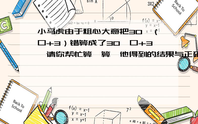 小马虎由于粗心大意把30*（口+3）错算成了30*口+3,请你帮忙算一算,他得到的结果与正确的结果相差多少?方框里是未知数