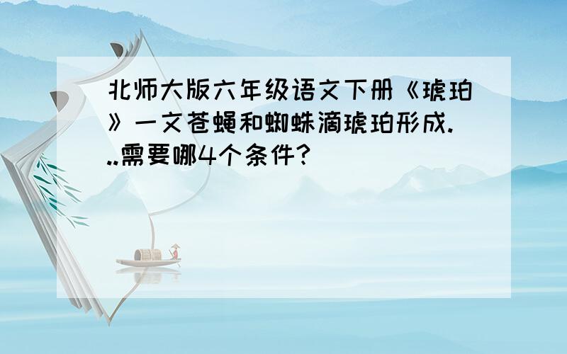 北师大版六年级语文下册《琥珀》一文苍蝇和蜘蛛滴琥珀形成...需要哪4个条件?