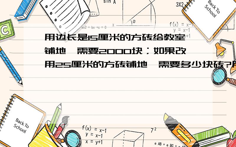 用边长是15厘米的方砖给教室铺地,需要2000块；如果改用25厘米的方砖铺地,需要多少块砖?用比例解