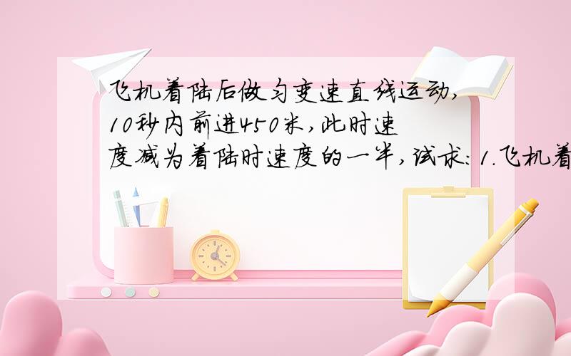 飞机着陆后做匀变速直线运动,10秒内前进450米,此时速度减为着陆时速度的一半,试求：1.飞机着陆时的速度2.飞机着陆后30秒时距着陆点多远（一定要写全步骤）