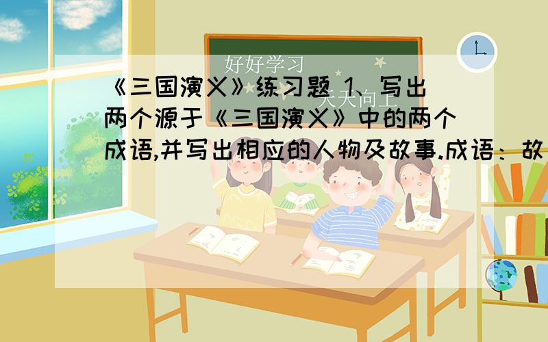 《三国演义》练习题 1、写出两个源于《三国演义》中的两个成语,并写出相应的人物及故事.成语：故事：成语：故事：2、“羽扇纶巾,谈笑间、强虏灰飞烟灭”的人物是谁?《三国演义》对这