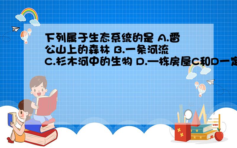 下列属于生态系统的是 A.雷公山上的森林 B.一条河流 C.杉木河中的生物 D.—栋房屋C和D一定不是正确的答案，A属于生态系统，就是搞不清楚B是不是属于生态系统。如果是，那就是试卷出题错