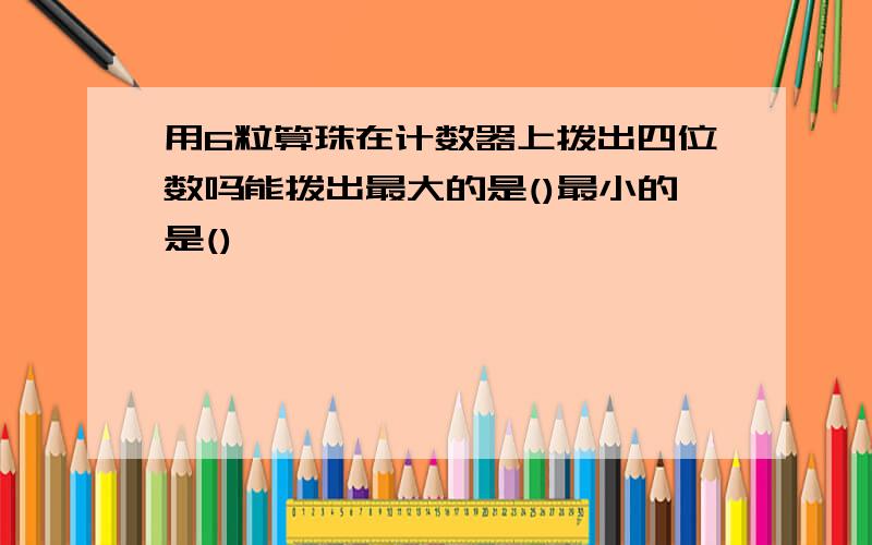 用6粒算珠在计数器上拨出四位数吗能拨出最大的是()最小的是()