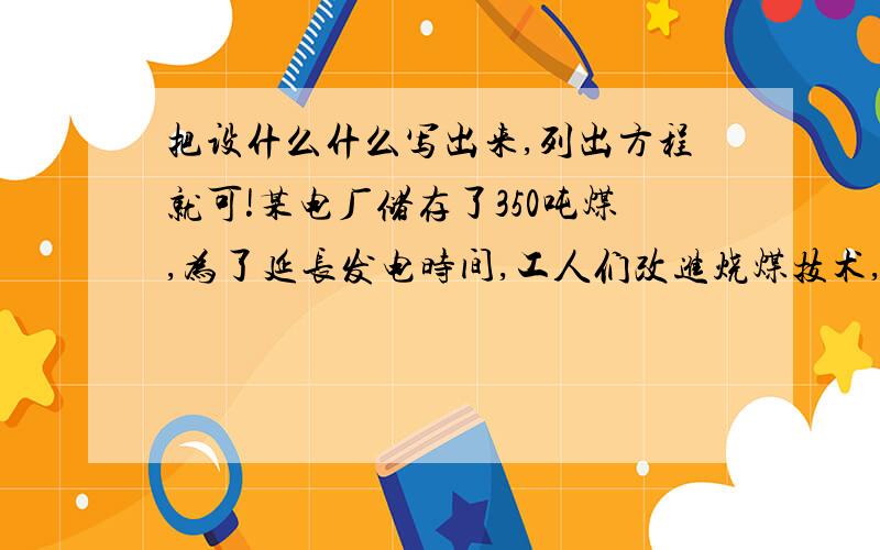 把设什么什么写出来,列出方程就可!某电厂储存了350吨煤,为了延长发电时间,工人们改进烧煤技术,每天能节约2吨煤,使储备的使用天数比原计划多20天：为了现计划的基础上,使储备的煤能再多