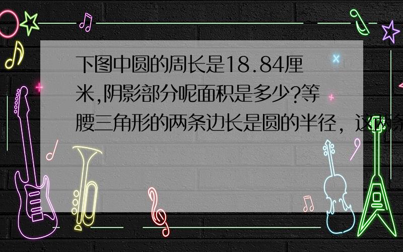 下图中圆的周长是18.84厘米,阴影部分呢面积是多少?等腰三角形的两条边长是圆的半径，这两条边长是90度角，另外一条边连着这两头。