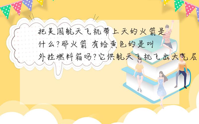 把美国航天飞机带上天的火箭是什么?那火箭 有给黄色的是叫外挂燃料箱吗?它供航天飞机飞出大气层燃料吗?3Q!航天飞机腹部有个黄色的 是火箭吗?