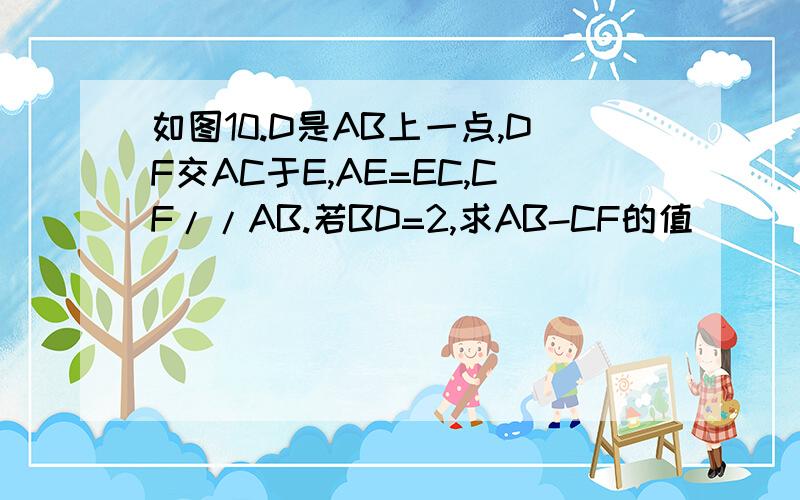 如图10.D是AB上一点,DF交AC于E,AE=EC,CF//AB.若BD=2,求AB-CF的值