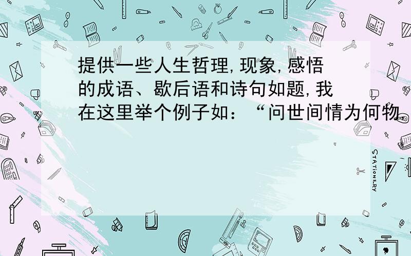 提供一些人生哲理,现象,感悟的成语、歇后语和诗句如题,我在这里举个例子如：“问世间情为何物,直叫人生死相许”、“尽人事而后听天命”、“滴水之恩当涌泉相报”、“水滴石穿”等等