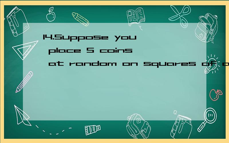 14.Suppose you place 5 coins at random on squares of a 5 \x02 5 grid (so there are 25 squares),with no two coins permitted to occupy the same square.(a) What is the probability that no two coins are placed in the same row?(b) What is the probability