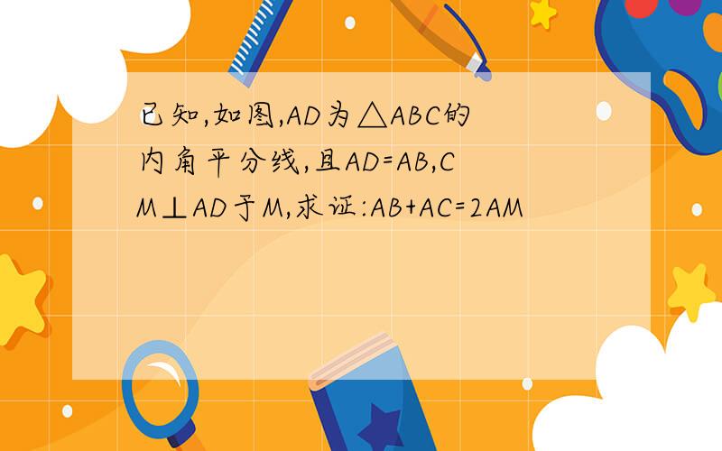 已知,如图,AD为△ABC的内角平分线,且AD=AB,CM⊥AD于M,求证:AB+AC=2AM